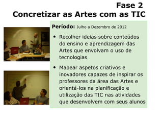 Fase 2
Concretizar as Artes com as TIC
         Período:   Julho a Dezembro de 2012


         •   Recolher ideias sobre conteúdos
             do ensino e aprendizagem das
             Artes que envolvam o uso de
             tecnologias

         •   Mapear aspetos criativos e
             inovadores capazes de inspirar os
             professores da área das Artes e
             orientá-los na planificação e
             utilização das TIC nas atividades
             que desenvolvem com seus alunos
 