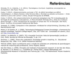 Referências
Almeida, M. A. e Valente, J. A. (2011). Tecnologias e Currículo: trajetórias convergentes ou
divergentes?, São Paulo: Paulus.
Costa, F. (2012). «Desenvolvimento curricular e TIC: do déficit tecnológico ao déficit
metodológico», in Albano Estrela e Júlia Ferreira (Eds.), Revisitar os estudos curriculares — Onde
estamos e para onde vamos?. Lisboa, Secção Portuguesa da AFIRSE.
Costa, F. (2010). «Do subaproveitamento do potencial pedagógico das TIC à desadequação da
formação de professores e educadores», in Maria Elizabeth Almeida (Ed.), Actas do I Colóquio
Brasil-Portugal — 2010: Perspectivas de inovação no campo das TIC na Educação. São Paulo,
Brasil: Pontifícia Universidade Católica de São Paulo.
Jonassen, D. (1996): Computers in the classroom: mindtools for critical thinking, Columbus, OH:
Merrill/Prentice Hall.
Mishra, P. & Koehler, M. J. (2006). Technological Pedagogical Content Knowledge: a framework for
teacher knowledge. Teachers College Report, 108, 1017-1054. doi: Consultado em Janeiro, 2012
em http://www.tpck.org/
COSTA, F. & PERALTA, H. (2007). TIC e Inovação Curricular. Nota de Apresentação (versão on-
line). Sísifo. Revista de Ciências da Educação, 3, pp. 3-6.
Shulman, L. (1986). Those who understand: Knowledge growth in teaching. In: Educational
Researcher, Feb. 1986: 4-14. (AERA Presidential Address).
TACCLE (2009). Apoio a professores para a criação de conteúdos em ambientes de aprendizagem:
manual de e-learning para professores. Jenny Hughes, Editora
Van Den Akker, J. (1999). Principles and methods of development research. In Jan Van den Akker,
N. Nieveen, R. M. Branch, K. L. Gustafson & T. Plomp (Eds.), Design Methodology and
Developmental Research in Education and Training (pp. 1-14). The Netherlands: Kluwer Academic
Publisher.
 