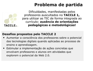 Problema de partida
                   Dificuldades, manifestadas pelos
                professores auscultados no TACCLE 1,
               para utilizar as TIC de forma integrada ao
                 currículo: ausência de orientações
                   pedagógicas e metodológicas!


Desafios propostos pelo TACCLE 2
•   Aumentar a consciência dos professores sobre o potencial
    das tecnologias digitais quando aplicadas ao processo de
    ensino e aprendizagem.
•   Estimular a implementação de ações concretas que
    envolvam professores e alunos em atividades que
    explorem o potencial da Web 2.0.
 