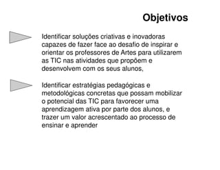 Objetivos
Identificar soluções criativas e inovadoras
capazes de fazer face ao desafio de inspirar e
orientar os professores de Artes para utilizarem
as TIC nas atividades que propõem e
desenvolvem com os seus alunos,

Identificar estratégias pedagógicas e
metodológicas concretas que possam mobilizar
o potencial das TIC para favorecer uma
aprendizagem ativa por parte dos alunos, e
trazer um valor acrescentado ao processo de
ensinar e aprender
 