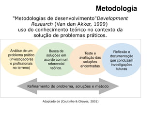 Metodologia
  "Metodologias de desenvolvimento"Development
         Research (Van dan Akker, 1999)
    uso do conhecimento teórico no contexto da
          solução de problemas práticos.


  Análise de um         Busca de                              Reflexão e
problema prático                               Teste e
                      soluções em                           documentação
 (investigadores                            avaliação das
                     acordo com um                          que conduzam
  e profissionais                             soluções
                       referencial                          investigações
    no terreno)                              encontradas
                         teórico.                              futuras



            Refinamento do problema, soluções e método



                    Adaptado de (Coutinho & Chaves, 2001)
 