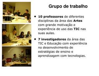 Grupo de trabalho

•   10 professores de diferentes
    disciplinas da área das Artes
    com grande motivação e
    experiência de uso das TIC nas
    suas aulas.

•   7 investigadores da área das
    TIC e Educação com experiência
    no desenvolvimento de
    estratégias de ensino e
    aprendizagem com tecnologias.
 