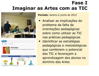 Fase I
Imaginar as Artes com as TIC
         Período: Janeiro à junho de 2012

         •   Analisar as implicações do
             problema da falta de
             orientações pedagógicas
             sobre como utilizar as TIC
             nas práticas pedagógicas
         •   Identificar as estratégias
             pedagógicas e metodológicas
             que combinem o potencial
             das TIC e favoreçam a
             aprendizagem dos alunos no
             domínio das Artes
 