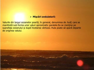  Mişcări ondulatorii:
Valurile din largul oceanelor poartă, în general, denumirea de hulă, care se
manifestă sub forma unor valuri aproximativ paralele.Ea se menţine pe
suprafaţa oceanului şi după încetarea vântului. Hula poate sã aparã departe
de originea valului.

 