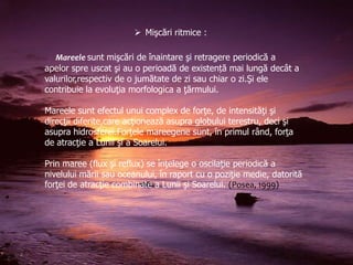  Mişcări ritmice :
Mareele sunt mişcări de înaintare şi retragere periodică a
apelor spre uscat şi au o perioadă de existență mai lungă decât a
valurilor,respectiv de o jumătate de zi sau chiar o zi.Şi ele
contribuie la evoluţia morfologica a ţărmului.
Mareele sunt efectul unui complex de forţe, de intensităţi şi
direcţii diferite,care acţionează asupra globului terestru, deci şi
asupra hidrosferei.Forţele mareegene sunt, în primul rând, forţa
de atracţie a Lunii şi a Soarelui.
Prin maree (flux şi reflux) se înţelege o oscilaţie periodică a
nivelului mării sau oceanului, în raport cu o poziţie medie, datorită
forţei de atracţie combinate a Lunii şi Soarelui. (Posea, 1999)

 