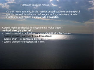Mişcări de translație marina
Curenţii marini sunt mişcări ale maselor de apă oceanice, ce transportă
apa dintr-o zonă într-alta, sub influenţa unor forţe exterioare. Aceste
mişcări mai sunt numite şi mişcări de translaţie.

Curenţii marini se clasifică în funcţie de mai multe criterii :
a) după direcţie şi formă :
- curenţi orizontali – de fund sau de suprafaţă (Bosfor, Dardanele);
- curenţi verticali – ascendenţi sau descendenţi;
- curenţi liniari – îşi păstrează direcţia iniţială;
- curenţi circulari – se deplasează în cerc.

 