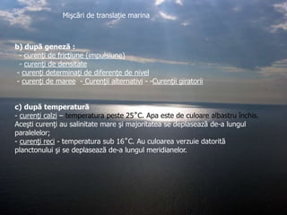 Mişcări de translație marina

b) după geneză :
- curenţi de fricţiune (impulsiune)
- curenţi de densitate
- curenţi determinaţi de diferenţe de nivel
- curenţi de maree - Curenţii alternativi - -Curenţii giratorii
c) după temperatură
- curenţi calzi – temperatura peste 25˚C. Apa este de culoare albastru închis.
Aceşti curenţi au salinitate mare şi majoritatea se deplasează de-a lungul
paralelelor;
- curenţi reci - temperatura sub 16˚C. Au culoarea verzuie datorită
planctonului şi se deplasează de-a lungul meridianelor.

 
