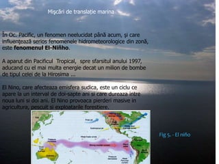 Mişcări de translație marina

În Oc. Pacific, un fenomen neelucidat până acum, şi care
influenţează serios fenomenele hidrometeorologice din zonă,
este fenomenul El-Niñho.
A aparut din Pacificul Tropical, spre sfarsitul anului 1997,
aducand cu el mai multa energie decat un milion de bombe
de tipul celei de la Hirosima ...
El Nino, care afecteaza emisfera sudica, este un ciclu ce
apare la un interval de doi-sapte ani si care dureaza intre
noua luni si doi ani. El Nino provoaca pierderi masive in
agricultura, pescuit si exploatarile forestiere.

Fig 5. - El niño

 