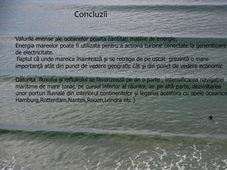 Concluzii
Concluzii
Valurile imense ale oceanelor poarta cantitati masive de energie;
’Fenomenul mareelor, după cum am văzut, are o
Energia mareelor poate fi utilizata pentru a actiona turbine conectate la generatoare
intensitatea cea mai mare în regiunea țărmurilor
de electricitate.
Faptul că unde mareica înaintează şi se retrage de pe uscatmareicao mare
oceanice,în golfuri şi estuare.Faptul că unde prezintă
importanţă atât din punct de vedere geografic cât şi din punct de vedere economic

înaintează şi se retrage de pe uscat prezintă o mare
importanță refluxului se favorizează pe de o parte , intensificarea navigaţiei
Datorita fluxului şiatât din punct de vedere geografic cât şi
maritime de mare tonaj, pe cursul inferior al râurilor, iar pe altă parte, dezvoltarea
din punct de vedere economic.

unor porturi fluviale din interiorul continentelor şi legarea acestora cu apele oceanice
Hamburg,Rotterdam,Nantes,Rouen,Londra etc )

 