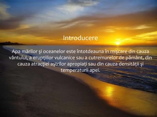 Introducere
Apa mărilor şi oceanelor este întotdeauna în mişcare din cauza
vântului, a erupțiilor vulcanice sau a cutremurelor de pământ, din
cauza atracției aştrilor apropiați sau din cauza densității şi
temperaturii apei.

 