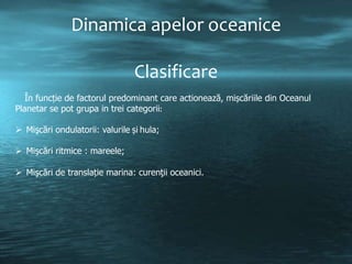 Dinamica apelor oceanice
Clasificare
În funcție de factorul predominant care actionează, mișcăriile din Oceanul
Planetar se pot grupa in trei categorii:
 Mişcări ondulatorii: valurile și hula;

 Mişcări ritmice : mareele;
 Mişcări de translație marina: curenţii oceanici.

 