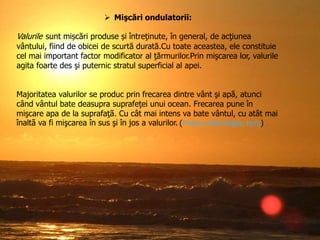  Mişcări ondulatorii:

Valurile sunt mișcări produse și întreţinute, în general, de acţiunea
vântului, fiind de obicei de scurtă durată.Cu toate aceastea, ele constituie
cel mai important factor modificator al ţărmurilor.Prin mişcarea lor, valurile
agita foarte des şi puternic stratul superficial al apei.
Majoritatea valurilor se produc prin frecarea dintre vânt şi apã, atunci
când vântul bate deasupra suprafeţei unui ocean. Frecarea pune în
mişcare apa de la suprafaţã. Cu cât mai intens va bate vântul, cu atât mai
înaltã va fi mişcarea în sus şi în jos a valurilor. (Pisota, Hidrologie, 1975)

 
