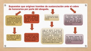 Supuestos que originan tramites de sustanciación ante el cobro
de honorarios por parte del abogado.
1.- Cuando el juicio en el
cual se pretende demandar
los honorarios profesionales
causados, se encuentre sin
sentencia de fondo en
primera instancia
La reclamación de los
honorarios se realizara
en el mismo proceso y
por vía incidental.
2.- Cuando cualquiera de
las partes ha ejercido
apelación y esta haya sido
oída en el solo efecto
devolutivo
La reclamación de los
honorarios al igual que
en el caso anterior se
efectuara en el mismo y
en primera instancia.
3.- Cuando dicho recurso
se haya oído en ambos
efectos.
Luego de ejercido el recurso de
apelación y oído en ambos efectos,
aun cuando el Juzgado de Primera
Instancia perdió la competencia en el
procedimiento, la reclamación de
honorarios causados en el juicio que
ahora se encuentra en un Juzgado
Superior, deberá realizarse de forma
autónoma y principal ante el Tribunal
Civil competente según la cuantía.
4.- Cuando la sentencia dictada
en juicio haya quedado
definitivamente firme, con la
posibilidad en este supuesto
que el juicio entre en fase
ejecutiva si es que se condeno
al demandado.
Se realizara demanda por
cobro de honorarios por vía
autónoma y principal ante el
tribunal civil competente según
la cuantía.
 