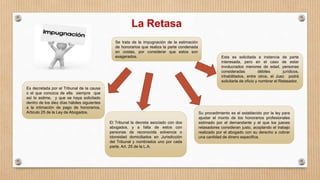 La Retasa
Se trata de la impugnación de la estimación
de honorarios que realiza la parte condenada
en costas, por considerar que estos son
exagerados.
Es decretada por el Tribunal de la causa
o el que conozca de ella siempre que
así lo estime, y que se haya solicitado
dentro de los diez días hábiles siguientes
a la intimación de pago de honorarios.
Articulo 25 de la Ley de Abogados.
El Tribunal la decreta asociado con dos
abogados, y a falta de estos con
personas de reconocida solvencia o
idoneidad domiciliados en Jurisdicción
del Tribunal y nombrados uno por cada
parte. Art. 25 de la L.A.
Esta es solicitada a instancia de parte
interesada, pero en el caso de estar
involucrados menores de edad, personas
consideradas débiles jurídicos,
inhabilitados, entre otros, el Juez podrá
solicitarla de oficio y nombrar el Retasador.
Su procedimiento es el establecido por la ley para
ajustar el monto de los honorarios profesionales
estimado por el demandante y el que los jueces
retasadores consideran justo, acoplando el trabajo
realizado por el abogado con su derecho a cobrar
una cantidad de dinero especifica.
 