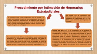 Procedimiento por Intimación de Honorarios
Extrajudiciales.
Se presenta cuando existe inconformidad entre el abogado y su
cliente con respecto al monto de los honorarios por servicios de
carácter extrajudicial realizados por el profesional del derecho,
donde la controversia debe resolverse por la vía del juicio breve
ante el Tribunal Civil competente según la cuantía. Articulo 22 de la
Ley de Abogados, en su 1ra parte.
Aun cuando el articulo 881 del C.P.C establece que se sustanciaran y
sentenciaran por procedimiento breve las demandas cuyo valor no
exceda de 15.000 bolívares, actualmente 1500 Unidades Tributarias,
por mandato del articulo 22 de la Ley de Abogado el cobro de
honorarios profesionales se efectuara ante el Tribunal competente por la
cuantía, pero por el procedimiento breve como lo establece el C.P.C.
Es posible que el demandado por
honorarios pueda oponer la reconversión
establecida en el articulo 888 del C.P.C, en
base a una acreencia que tenga con el
Abogado.
Artículo 888 del C.P.C: En la contestación de la demanda el
demandado podrá proponer reconvención siempre que el Tribunal sea
competente por la cuantía y por la materia para conocer de ella. El
Juez, en el mismo acto de la proposición de la reconvención, se
pronunciará sobre su admisión, admitiéndola o negándola. Si la
admitiere, el demandante reconvenido se entenderá citado para dar
contestación a la reconvención en el segundo día siguiente,
procediéndose en ese acto conforme al artículo 887. Si hubiere
cuestiones previas sobre la reconvención se resolverán conforme al
artículo 884. La negativa de admisión de la reconvención será
inapelable.
 
