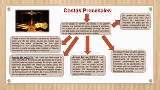 Costas Procesales
Se le otorga el nombre de costas a los gastos
legales que realizan las partes dirigidas a satisfacer
en ocasión de un procedimiento juridicial, es decir
son los gastos que ocasionan las partes con motivo
de un litigio cualquiera que sea su índole.
Articulo 286 del C.C.V: Las costas que deba pagar la
parte vencida por honorarios del apoderado de la parte
contraria estarán sujetos a retasa. En ningún caso esto
honorarios excederán del treinta por ciento (30%) del
valor de lo litigado. Cuando intervengan varios
abogados la parte vencida solo estará obligada a pagar
los honorarios por el importe de lo que percibirá uno
solo sin perjuicio del derecho de retasa.
Articulo 648 del C.C.V: El Juez
calculara prudencialmente las
costas que debe pagar el
intimado, pero no podrá acordar
en concepto de honorarios del
abogado del demandante, una
cantidad que exceda del 25% del
valor de la demanda.
Desde el inicio del proceso y durante su desarrollo
cada una de las partes asume las costas que
originen los actos procesales en que este
interesada y con posterioridad, como principio
general la parte vencida debe restituir al litigante
contrario las costas del litigio entre ambos.
Constituyen todos aquellos gastos
requeridos para que el proceso
llegue a su fin y se imponen como
resarcimiento al vencedor del
proceso, conformados por los
honorarios de los apoderados de
las partes que se benefician con
la sentencia en costas así como
los costos del proceso.
No reviste el carácter de
pena sino mas bien una
forma de indemnizar al
vencedor del litigio por los
gastos ocasionados por su
contrario al obligarlo a litigar.
 