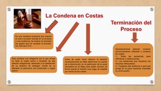 La Condena en Costas
Esta contiene una obligación por lo que otorga
un titulo al sujeto activo o acreedor de esa
relación obligacional, destinado a la satisfacción
de su derecho de reintegro, donde se ve
afectado el patrimonio del condenado o sujeto
pasivo.
Antes de poder hacer efectivo el derecho
necesariamente se debe determinar la cuantía
de la disminución en el patrimonio de la parte
vencedora en el litigio para poder conocer de
forma exacta el importe cuyo pago es exigible
por medio de las costas.
Terminación del
Proceso
Necesariamente deberán contener
pronunciamiento referente a condena
de costas:
1.- Todas las sentencias sean
definitivas o interlocutorias.
2.- Las sentencias que resuelvan los
recursos interpuestos.
3.- Cualquier otra sentencia o auto que
ponga fin al juicio haciendo imposible
su continuación.
Es una condena accesoria que impone
el Juez a la parte vencida en un proceso
o una incidencia, de resarcir al vencedor
los gastos que ha causado el proceso.
Art. 249 del C.P.C.
 