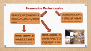 Honorarios Profesionales
Es la suma de dinero que recibe un profesional por el
desempeño de su trabajo. De manera habitual se
emplea a las profesiones de libre ejercicio, que no se
desempeñan bajo relación de dependencia
económica entre las partes, por lo quien desempeña
la actividad profesional determina de forma libre su
retribución.
Honorarios Profesionales por
actuaciones Judiciales: Son los
que se derivan de la asistencia o
representación de un abogado a
una determinada parte dentro de un
proceso judicial ante un Tribunal
Honorarios Profesionales por
actuaciones Extrajudiciales: Son
los derivados de las actuaciones
profesionales realizadas por el
abogado fuera del ámbito de los
órganos jurisdiccionales, es decir no
se realiza en relación a un proceso
de carácter judicial.
Los abogados tienen el derecho a
percibir honorarios profesionales por
los trabajos que realicen, sean estos
de naturaleza judicial o extrajudicial,
ya que se trata de un contrato por
prestación de servicios profesionales.
 