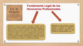 Fundamento Legal de los
Honorarios Profesionales
Articulo 22: El ejercicio de la profesión da derecho al abogado a percibir
honorarios por los trabajos judiciales y extrajudiciales que realice, salvo los
casos previstos en la ley. Cuando exista inconformidad entre el abogado y su
cliente en cuanto al monto de honorarios por servicios profesionales
extrajudiciales, la controversia se resolverá por la vía del juicio breve y ante el
tribunal Civil competente por la cuantía. La parte demandada podrá acogerse
al derecho de retasa en el acto de la contestación de la demanda. La
reclamación que surja en juicio contencioso acerca del derecho a cobrar
honorarios por parte del abogado, será sustanciada y decidida de conformidad
con lo establecido en el articulo 607 del Código de Procedimiento Civil y, la
relación de la incidencia, si sugiere, no excederá de diez audiencias.
Articulo 23: Las costas pertenecen a la parte,
quien pagara los honorarios a sus apoderados,
asistentes o defensores. Sin embargo, el
abogado, podrá estimar sus honorarios y pedir
intimación al respectivo obligado, sin otras
formalidades que las establecidas en la ley.
 