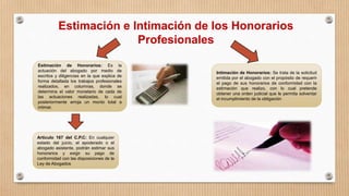 Estimación e Intimación de los Honorarios
Profesionales
Estimación de Honorarios: Es la
actuación del abogado por medio de
escritos y diligencias en la que explica de
forma detallada los trabajos profesionales
realizados, en columnas, donde se
determina el valor monetario de cada de
las actuaciones realizadas, lo cual
posteriormente arroja un monto total a
intimar.
Intimación de Honorarios: Se trata de la solicitud
emitida por el abogado con el propósito de requerir
el pago de sus honorarios de conformidad con la
estimación que realizo, con lo cual pretende
obtener una orden judicial que le permita solventar
el incumplimiento de la obligación
Articulo 167 del C.P.C: En cualquier
estado del juicio, el apoderado o el
abogado asistente, podrán estimar sus
honorarios y exigir su pago de
conformidad con las disposiciones de la
Ley de Abogados
 