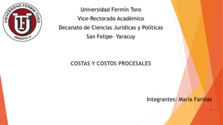 Universidad Fermín Toro
Vice-Rectorado Académico
Decanato de Ciencias Jurídicas y Políticas
San Felipe- Yaracuy
COSTAS Y COSTOS PROCESALES
Integrantes: Maria Fariñas
.
 