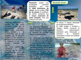 Situación actualVenezuela posee una
privilegiada ubicación
geográfica, sus más
de 4000 kilómetros de
costas, de los cuales 1700
km de playas lo certifican.
De hecho, contamos con
la mayor extensión de
costa caribeña, más que
cualquier otro país.
Todos los ciudadanos que
habitan en las áreas
sensibles a este tipo de
contingencia petrolera,
deben estar capacitados
para auxiliar a la
biodiversidad que se vea
afectada por el desastre
petrolero, y así, permitir a
los expertos a ser parte de
la solución y no vetar
nuestra voluntad de
ayudar.
Las aves petrolizadas,
mamíferos y demás
especies de la flora y
fauna, también deben ser
auxiliadas, atendidas.
Defendamos el derecho a
la vida.
La gravísima situación que
afecta las costas de los estados
Nueva Esparta y Sucre debido
al derrame de petróleo que
llega a nuestras playas.
Es inadmisible que esto esté
ocurriendo en un país petrolero,
por un desastre que se registró
el 23 de abril 2017 en Trinidad y
Tobago. Somos dolientes sin
intereses políticos, pero si de la
armoniosa relación de los seres
humanos y el resto de la
biodiversidad, además de dejar
por sentado nuestra condena y
alarma ante la gravedad del
daño ambiental.
Al menos 17 playas afectadas
por el derrame petrolero
61 ONG exigen a Trinidad y
Tobago, donde comenzó el
derrame, indemnización
ambiental para Venezuela y
exhortan al Gobierno
venezolano a tomar las medidas
pertinentes.
 