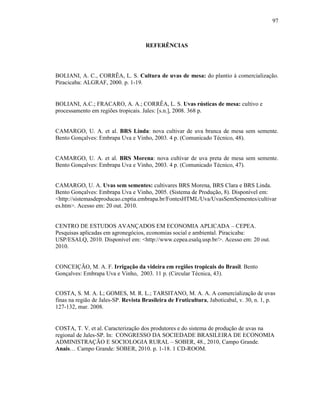97

REFERÊNCIAS

BOLIANI, A. C., CORRÊA, L. S. Cultura de uvas de mesa: do plantio à comercialização.
Piracicaba: ALGRAF, 2000. p. 1-19.

BOLIANI, A.C.; FRACARO, A. A.; CORRÊA, L. S. Uvas rústicas de mesa: cultivo e
processamento em regiões tropicais. Jales: [s.n.], 2008. 368 p.

CAMARGO, U. A. et al. BRS Linda: nova cultivar de uva branca de mesa sem semente.
Bento Gonçalves: Embrapa Uva e Vinho, 2003. 4 p. (Comunicado Técnico, 48).

CAMARGO, U. A. et al. BRS Morena: nova cultivar de uva preta de mesa sem semente.
Bento Gonçalves: Embrapa Uva e Vinho, 2003. 4 p. (Comunicado Técnico, 47).

CAMARGO, U. A. Uvas sem sementes: cultivares BRS Morena, BRS Clara e BRS Linda.
Bento Gonçalves: Embrapa Uva e Vinho, 2005. (Sistema de Produção, 8). Disponível em:
<http://sistemasdeproducao.cnptia.embrapa.br/FontesHTML/Uva/UvasSemSementes/cultivar
es.htm>. Acesso em: 20 out. 2010.

CENTRO DE ESTUDOS AVANÇADOS EM ECONOMIA APLICADA – CEPEA.
Pesquisas aplicadas em agronegócios, economias social e ambiental. Piracicaba:
USP/ESALQ, 2010. Disponível em: <http://www.cepea.esalq.usp.br/>. Acesso em: 20 out.
2010.

CONCEIÇÃO, M. A. F. Irrigação da videira em regiões tropicais do Brasil. Bento
Gonçalves: Embrapa Uva e Vinho, 2003. 11 p. (Circular Técnica, 43).
COSTA, S. M. A. L; GOMES, M. R. L.; TARSITANO, M. A. A. A comercialização de uvas
finas na região de Jales-SP. Revista Brasileira de Fruticultura, Jaboticabal, v. 30, n. 1, p.
127-132, mar. 2008.

COSTA, T. V. et al. Caracterização dos produtores e do sistema de produção de uvas na
regional de Jales-SP. In: CONGRESSO DA SOCIEDADE BRASILEIRA DE ECONOMIA
ADMINISTRAÇÃO E SOCIOLOGIA RURAL – SOBER, 48., 2010, Campo Grande.
Anais… Campo Grande: SOBER, 2010. p. 1-18. 1 CD-ROOM.

 