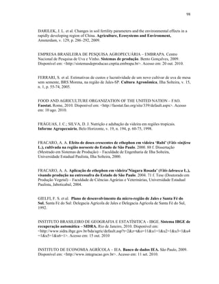 98

DARILEK, J. L. et al. Changes in soil fertility parameters and the environmental effects in a
rapidly developing region of China. Agriculture, Ecosystems and Environment,
Amsterdam, v. 129, p. 286–292, 2009.

EMPRESA BRASILEIRA DE PESQUISA AGROPECUÁRIA – EMBRAPA. Centro
Nacional de Pesquisa de Uva e Vinho. Sistemas de produção. Bento Gonçalves, 2009.
Disponível em: <http://sistemasdeproducao.cnptia.embrapa.br>. Acesso em: 20 out. 2010.

FERRARI, S. et al. Estimativas de custos e lucratividade de um novo cultivar de uva de mesa
sem semente, BRS Morena, na região de Jales-SP. Cultura Agronômica, Ilha Solteira, v. 15,
n. 1, p. 55-74, 2005.

FOOD AND AGRICULTURE ORGANIZATION OF THE UNITED NATION – FAO.
Faostat. Rome, 2010. Disponível em: <http://faostat.fao.org/site/339/default.aspx>. Acesso
em: 10 ago. 2010.

FRÁGUAS, J. C.; SILVA, D. J. Nutrição e adubação da videira em regiões tropicais.
Informe Agropecuário, Belo Horizonte, v. 19, n. 194, p. 60-75, 1998.

FRACARO, A. A. Efeito de doses crescentes de ethephon em videira ‘Rubi’ (Vitis vinifera
L.), cultivada na região noroeste do Estado de São Paulo. 2000. 88 f. Dissertação
(Mestrado em Sistemas de Produção) – Faculdade de Engenharia de Ilha Solteira,
Universidade Estadual Paulista, Ilha Solteira, 2000.

FRACARO, A. A. Aplicação de ethephon em videira’Niagara Rosada’ (Vitis labrusca L.),
visando produção na entressafra do Estado de São Paulo. 2004. 71 f. Tese (Doutorado em
Produção Vegetal) – Faculdade de Ciências Agrárias e Veterinárias, Universidade Estadual
Paulista, Jaboticabal, 2004.

GIELFI, F. S. et al. Plano de desenvolvimento da micro-região de Jales e Santa Fé do
Sul. Santa Fé do Sul: Delegacia Agrícola de Jales e Delegacia Agrícola de Santa Fé do Sul,
1992.

INSTITUTO BRASILEIRO DE GEOGRAFIA E ESTATÍSITICA - IBGE. Sistema IBGE de
recuperação automática – SIDRA. Rio de Janeiro, 2010. Disponível em:
<http://www.sidra.ibge.gov.br/bda/agric/default.asp?t=2&z=t&o=11&u1=1&u2=1&u3=1&u4
=1&u5=1&u6=1>. Acesso em: 15 out. 2010

INSTITUTO DE ECONOMIA AGRÍCOLA – IEA. Banco de dados IEA. São Paulo, 2009.
Disponível em: <http://www.integracao.gov.br>. Acesso em: 11 set. 2010.

 