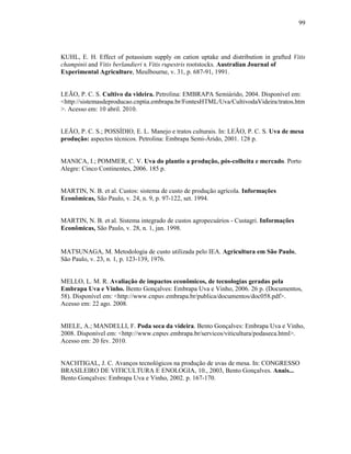 99

KUHL, E. H. Effect of potassium supply on cation uptake and distribution in grafted Vitis
champinii and Vitis berlandieri x Vitis rupestris rootstocks. Australian Journal of
Experimental Agriculture, Meulbourne, v. 31, p. 687-91, 1991.

LEÃO, P. C. S. Cultivo da videira. Petrolina: EMBRAPA Semiárido, 2004. Disponível em:
<http://sistemasdeproducao.cnptia.embrapa.br/FontesHTML/Uva/CultivodaVideira/tratos.htm
>. Acesso em: 10 abril. 2010.

LEÃO, P. C. S.; POSSÍDIO, E. L. Manejo e tratos culturais. In: LEÃO, P. C. S. Uva de mesa
produção: aspectos técnicos. Petrolina: Embrapa Semi-Árido, 2001. 128 p.

MANICA, I.; POMMER, C. V. Uva do plantio a produção, pós-colheita e mercado. Porto
Alegre: Cinco Continentes, 2006. 185 p.

MARTIN, N. B. et al. Custos: sistema de custo de produção agrícola. Informações
Econômicas, São Paulo, v. 24, n. 9, p. 97-122, set. 1994.

MARTIN, N. B. et al. Sistema integrado de custos agropecuários - Custagri. Informações
Econômicas, São Paulo, v. 28, n. 1, jan. 1998.

MATSUNAGA, M. Metodologia de custo utilizada pelo IEA. Agricultura em São Paulo,
São Paulo, v. 23, n. 1, p. 123-139, 1976.

MELLO, L. M. R. Avaliação de impactos econômicos, de tecnologias geradas pela
Embrapa Uva e Vinho. Bento Gonçalves: Embrapa Uva e Vinho, 2006. 26 p. (Documentos,
58). Disponível em: <http://www.cnpuv.embrapa.br/publica/documentos/doc058.pdf>.
Acesso em: 22 ago. 2008.

MIELE, A.; MANDELLI, F. Poda seca da videira. Bento Gonçalves: Embrapa Uva e Vinho,
2008. Disponível em: <http://www.cnpuv.embrapa.br/servicos/viticultura/podaseca.html>.
Acesso em: 20 fev. 2010.

NACHTIGAL, J. C. Avanços tecnológicos na produção de uvas de mesa. In: CONGRESSO
BRASILEIRO DE VITICULTURA E ENOLOGIA, 10., 2003, Bento Gonçalves. Anais...
Bento Gonçalves: Embrapa Uva e Vinho, 2002. p. 167-170.

 