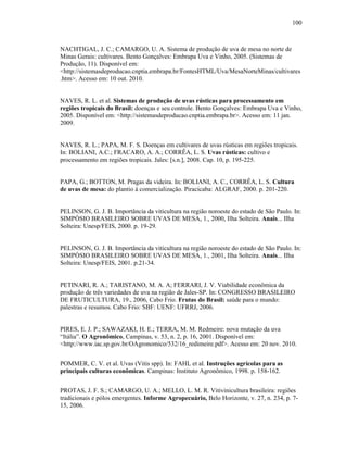 100

NACHTIGAL, J. C.; CAMARGO, U. A. Sistema de produção de uva de mesa no norte de
Minas Gerais: cultivares. Bento Gonçalves: Embrapa Uva e Vinho, 2005. (Sistemas de
Produção, 11). Disponível em:
<http://sistemasdeproducao.cnptia.embrapa.br/FontesHTML/Uva/MesaNorteMinas/cultivares
.htm>. Acesso em: 10 out. 2010.

NAVES, R. L. et al. Sistemas de produção de uvas rústicas para processamento em
regiões tropicais do Brasil: doenças e seu controle. Bento Gonçalves: Embrapa Uva e Vinho,
2005. Disponível em: <http://sistemasdeproducao.cnptia.embrapa.br>. Acesso em: 11 jan.
2009.

NAVES, R. L.; PAPA, M. F. S. Doenças em cultivares de uvas rústicas em regiões tropicais.
In: BOLIANI, A.C.; FRACARO, A. A.; CORRÊA, L. S. Uvas rústicas: cultivo e
processamento em regiões tropicais. Jales: [s.n.], 2008. Cap. 10, p. 195-225.

PAPA, G.; BOTTON, M. Pragas da videira. In: BOLIANI, A. C., CORRÊA, L. S. Cultura
de uvas de mesa: do plantio à comercialização. Piracicaba: ALGRAF, 2000. p. 201-220.

PELINSON, G. J. B. Importância da viticultura na região noroeste do estado de São Paulo. In:
SIMPÓSIO BRASILEIRO SOBRE UVAS DE MESA, 1., 2000, Ilha Solteira. Anais... Ilha
Solteira: Unesp/FEIS, 2000. p. 19-29.

PELINSON, G. J. B. Importância da viticultura na região noroeste do estado de São Paulo. In:
SIMPÓSIO BRASILEIRO SOBRE UVAS DE MESA, 1., 2001, Ilha Solteira. Anais... Ilha
Solteira: Unesp/FEIS, 2001. p.21-34.

PETINARI, R. A.; TARISTANO, M. A. A; FERRARI, J. V. Viabilidade econômica da
produção de três variedades de uva na região de Jales-SP. In: CONGRESSO BRASILEIRO
DE FRUTICULTURA, 19., 2006, Cabo Frio. Frutas do Brasil: saúde para o mundo:
palestras e resumos. Cabo Frio: SBF: UENF: UFRRJ, 2006.

PIRES, E. J. P.; SAWAZAKI, H. E.; TERRA, M. M. Redmeire: nova mutação da uva
“Itália”. O Agronômico, Campinas, v. 53, n. 2, p. 16, 2001. Disponível em:
<http://www.iac.sp.gov.br/OAgronomico/532/16_redimeire.pdf>. Acesso em: 20 nov. 2010.
POMMER, C. V. et al. Uvas (Vitis spp). In: FAHL et al. Instruções agrícolas para as
principais culturas econômicas. Campinas: Instituto Agronômico, 1998. p. 158-162.
PROTAS, J. F. S.; CAMARGO, U. A.; MELLO, L. M. R. Vitivinicultura brasileira: regiões
tradicionais e pólos emergentes. Informe Agropecuário, Belo Horizonte, v. 27, n. 234, p. 715, 2006.

 