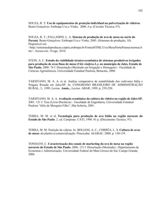 102

SOUZA, R. T. Uso de equipamentos de proteção individual na pulverização de videiras.
Bento Gonçalves: Embrapa Uva e Vinho, 2006. 6 p. (Circular Técnica, 67).

SOUZA, R. T.; PALLADINI, L. A. Sistema de produção de uva de mesa no norte do
Paraná. Bento Gonçalves: Embrapa Uva e Vinho, 2005. (Sistemas de produção, 10).
Disponível em:
<http://sistemasdeproducao.cnptia.embrapa.br/FontesHTML/Uva/MesaNorteParana/normas.h
tm>. Acesso em: 10 ago. 2010.
STEIN, A. C. Estudo da viabilidade técnico-econômica de sistemas produtivos irrigados
para produção de uvas finas de mesa (Vitis vinifera L.), no município de Jales, Estado de
São Paulo. 2000. 74 f. Dissertação (Mestrado em Irrigação e Drenagem) – Faculdade de
Ciências Agronômicas, Universidade Estadual Paulista, Botucatu, 2000.

TARSITANO, M. A. A. et al. Análise comparativa de rentabilidade dos cultivares Itália e
Niágara Rosada em Jales/SP. In: CONGRESSO BRASILEIRO DE ADMINISTRAÇÃO
RURAL, 3., 1999, Lavras. Anais... Lavras: ABAR, 1999. p. 239-250.

TARSITANO, M. A. A. Avaliação econômica da cultura da videira na região de Jales-SP.
2001. 121 f. Tese (Livre-Docência) – Faculdade de Engenharia, Universidade Estadual
Paulista “Júlio de Mesquita Filho”, Ilha Solteira, 2001.

TERRA, M. M. et al. Tecnologia para produção de uva Itália na região noroeste do
Estado de São Paulo. 2. ed. Campinas: CATI, 1998. 81 p. (Documento Técnico, 97).

TERRA, M. M. Nutrição da videira. In: BOLIANI, A. C., CORRÊA, L. S. Cultura de uvas
de mesa: do plantio à comercialização. Piracicaba: ALGRAF, 2000. p. 150-159.

TONDATO, C. Caracterização dos canais de marketing da uva de mesa na região
noroeste do Estado de São Paulo. 2006. 151 f. Dissertação (Mestrado) - Departamento de
Economia e Administração, Universidade Federal do Mato Grosso do Sul, Campo Grande,
2006.

 