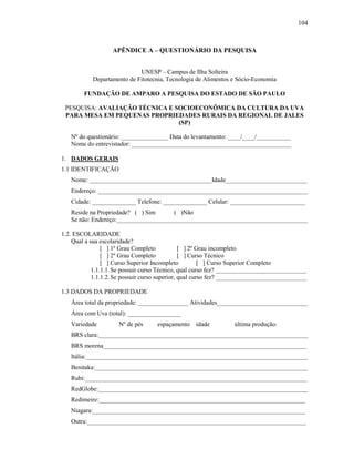104

APÊNDICE A – QUESTIONÁRIO DA PESQUISA
UNESP – Campus de Ilha Solteira
Departamento de Fitotecnia, Tecnologia de Alimentos e Sócio-Economia
FUNDAÇÃO DE AMPARO A PESQUISA DO ESTADO DE SÃO PAULO
PESQUISA: AVALIAÇÃO TÉCNICA E SOCIOECONÔMICA DA CULTURA DA UVA
PARA MESA EM PEQUENAS PROPRIEDADES RURAIS DA REGIONAL DE JALES
(SP)
Nº do questionário: _______________ Data do levantamento: ____/____/___________
Nome do entrevistador: ___________________________________________________
1. DADOS GERAIS
1.1 IDENTIFICAÇÃO
Nome: _______________________________________Idade__________________________
Endereço: ___________________________________________________________________
Cidade: ______________ Telefone: ______________ Celular: ________________________
Reside na Propriedade? ( ) Sim
( )Não
Se não: Endereço:_____________________________________________________________
1.2. ESCOLARIDADE
Qual a sua escolaridade?
[ ] 1º Grau Completo
[ ] 2º Grau incompleto
[ ] 2º Grau Completo
[ ] Curso Técnico
[ ] Curso Superior Incompleto
[ ] Curso Superior Completo
1.1.1.1. Se possuir curso Técnico, qual curso fez? _____________________________
1.1.1.2. Se possuir curso superior, qual curso fez? _____________________________
1.3 DADOS DA PROPRIEDADE
Área total da propriedade: ________________ Atividades_____________________________
Área com Uva (total): _________________
Variedade

Nº de pés

espaçamento idade

última produção:

BRS clara:___________________________________________________________________
BRS morena_________________________________________________________________
Itália:_______________________________________________________________________
Benitaka:____________________________________________________________________
Rubi:_______________________________________________________________________
RedGlobe:___________________________________________________________________
Redimeire:__________________________________________________________________
Niagara:____________________________________________________________________
Outra:______________________________________________________________________

 