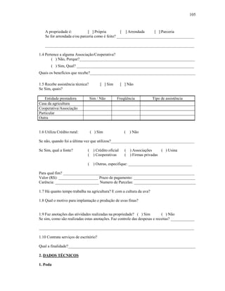 105

A propriedade é:
[ ] Própria
[ ] Arrendada
[ ] Parceria
Se for arrendada e/ou parceria como é feito? _______________________________________
___________________________________________________________________________
1.4 Pertence a alguma Associação/Cooperativa?
( ) Não, Porque?__________________________________________________________
( ) Sim, Qual? ___________________________________________________________
Quais os benefícios que recebe?_____________________________________________________
1.5 Recebe assistência técnica?
Se Sim, quais?

[ ] Sim

[ ] Não

Entidade prestadora
Casa da agricultura
Cooperativa/Associação
Particular
Outra

Sim / Não

Freqüência

1.6 Utiliza Crédito rural:

( ) Sim

(

Tipo de assistência

) Não

Se não, quando foi a última vez que utilizou?__________________________________________
Se Sim, qual a fonte?

( ) Crédito oficial
( ) Cooperativas

( ) Associações
( ) Usina
( ) Firmas privadas

( ) Outras, especifique: ________________________________
Para qual fim? __________________________________________________________________
Valor (R$): ____________________ Prazo de pagamento: _______________________________
Carência: ______________________ Numero de Parcelas: _______________________________
1.7 Há quanto tempo trabalha na agricultura? E com a cultura da uva?
1.8 Qual o motivo para implantação e produção de uvas finas?

1.9 Faz anotações das atividades realizadas na propriedade? ( ) Sim
( ) Não
Se sim, como são realizadas estas anotações. Faz controle das despesas e receitas? ____________
______________________________________________________________________________
1.10 Contrata serviços de escritório?
Qual a finalidade?________________________________________________________________
2. DADOS TÉCNICOS
1. Poda

 