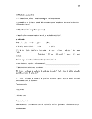 106

1.1 Qual a época de colheita
1.2 Após a colheita, qual é o intervalo para poda curta de formação?
1.3 Após a poda de formação, qual o período para desponte, seleção dos ramos e desbrota, como
é feita esta operação?

1.4 Quando é realizada a poda de produção?

1.5 Qual é o intervalo de tempo ente a poda de produção e a colheita?
2. Adubação
2.1 Realiza análise do Solo? ( ) Sim
2.2 Realiza análise foliar?

( ) Sim

( ) Não
( ) Não

2.2.1 Se sim. Qual a freqüência? Intervalos ( ) 1 ano ( ) 2 anos ( ) 3 anos ( ) + 3 anos
(Solo)
Intervalos ( ) 1 ano ( ) 2 anos ( ) 3 anos ( ) + 3 anos
(Foliar)
2.3 Tem cópia dos dados da última análise do solo realizada?

2.4Faz adubação segundo a recomendação?________________________________________
2.5 Qual o tipo de solo da sua propriedade?____________________________________________
2.6 Como é realizada a adubação de poda de formação? Qual o tipo de adubo utilizado,
quantidades, forma de aplicação?

2.7 Como é realizada a adubação de poda de produção? Qual o tipo de adubo utilizado,
quantidades, forma de aplicação?
Fase chumbinho

Fase ervilha

Fase meia Baga

Fase amolecimento
2.8 Faz adubação foliar? Se sim, como ela é realizada? Produto, quantidade, forma de aplicação?
Antes Floração

 