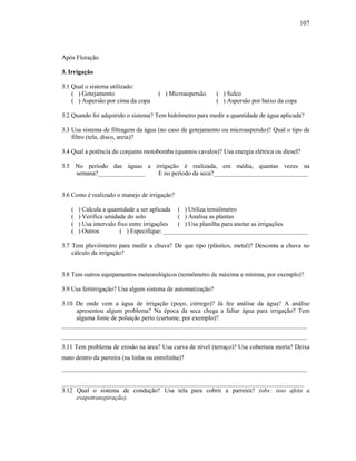 107

Após Floração
3. Irrigação
3.1 Qual o sistema utilizado:
( ) Gotejamento
( ) Aspersão por cima da copa

( ) Microaspersão

( ) Sulco
( ) Aspersão por baixo da copa

3.2 Quando foi adquirido o sistema? Tem hidrômetro para medir a quantidade de água aplicada?
3.3 Usa sistema de filtragem da água (no caso de gotejamento ou microaspersão)? Qual o tipo de
filtro (tela, disco, areia)?
3.4 Qual a potência do conjunto motobomba (quantos cavalos)? Usa energia elétrica ou diesel?
3.5 No período das águas a irrigação é realizada, em média, quantas vezes na
semana?_______________
E no período da seca?______________________________

3.6 Como é realizado o manejo de irrigação?
(
(
(
(

) Calcula a quantidade a ser aplicada ( ) Utiliza tensiômetro
) Verifica umidade do solo
( ) Analisa as plantas
) Usa intervalo fixo entre irrigações
( ) Usa planilha para anotar as irrigações
) Outros
( ) Especifique: ______________________________________________

3.7 Tem pluviômetro para medir a chuva? De que tipo (plástico, metal)? Desconta a chuva no
cálculo da irrigação?

3.8 Tem outros equipamentos meteorológicos (termômetro de máxima e mínima, por exemplo)?
3.9 Usa fertirrigação? Usa algum sistema de automatização?
3.10 De onde vem a água de irrigação (poço, córrego)? Já fez análise da água? A análise
apresentou algum problema? Na época da seca chega a faltar água para irrigação? Tem
alguma fonte de poluição perto (curtume, por exemplo)?
______________________________________________________________________________
______________________________________________________________________________
3.11 Tem problema de erosão na área? Usa curva de nível (terraço)? Usa cobertura morta? Deixa
mato dentro da parreira (na linha ou entrelinha)?
______________________________________________________________________________
_____________________________________________________________________________
3.12 Qual o sistema de condução? Usa tela para cobrir a parreira? (obs: isso afeta a
evapotranspiração).

 