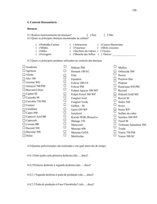 108

4. Controle fitossanitário
Doenças
4.1 Realiza monitoramento de doenças?
[ ] Sim
4.2 Quais as principais doenças encontradas na cultura?
(
(
(
(

) Podridão Cachos
) Míldio
) Oídio
) Ferrugem

(
(
(
(

) Antracnose
) Fusariose
) Declínio da videira
) Mancha das folhas

[ ] Não

(
(
(
(

) Cancro Bacteriano
) Mofo cinzento
) Viroses
) Outros: _________________

4.3 Quais os principais produtos utilizados no controle das doenças
Academic
Agrinose
Aliette
Alto 100
Amistar WG
Antracol 700 PM
Bravonil Ultrex
Captan SC
Caramba 90
Cercobin 750 PM
Contact
Curathane
Cupra 500
Cupravit Azul BR
Cuprozeb
Curzate BR
Daconil 500
Dacostar 500
Delan

Dithane PM
Domark 100 EC
Elite
Equation
Folicur 200 CE
Folicur PM
Folpan Agricur 500 WP
Folpet Fersol 500 WP
Fungitol Azul
Fungitol Verde
Galben – M
Garra 450 WP
Isotalonil
Kocide WDG Bioactive
Manage 150
Mancozeb
Manzate 800
Manzate GrDA
Metiltiofan

4.4 Quantas pulverizações são realizadas e em qual intervalo de tempo:

4.4.1 Entre poda curta primeira desbrota (são......dias)?

4.4.2 Primeira desbrota à segunda desbrota (são......dias)?

4.4.2.1 Segunda desbrota à poda de produção (são......dias)?

4.4.2.2 Poda de produção à Fase Chumbinho? (são......dias)?

Mythos
Orthocide 500
Persist
Positron Duo
Propose
Ramexane 850 PM
Reconil
Ridomil Gold MZ
Rovral SC
Sialex 500
Score
Stimo WP
Sulfato de cobre
Sumilex 500 WP
Tairel M
Tiofanato Sanachem 500
Triade
Vanox 750 PM
Vanox 500 SC

 