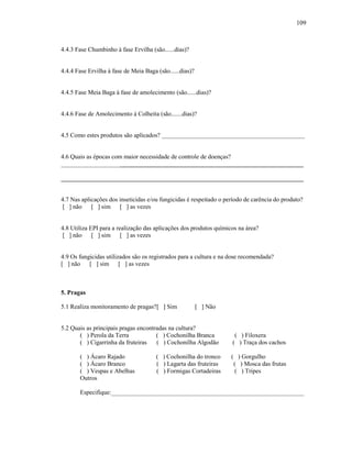 109

4.4.3 Fase Chumbinho à fase Ervilha (são......dias)?

4.4.4 Fase Ervilha à fase de Meia Baga (são......dias)?

4.4.5 Fase Meia Baga à fase de amolecimento (são......dias)?

4.4.6 Fase de Amolecimento à Colheita (são.......dias)?

4.5 Como estes produtos são aplicados? ______________________________________________

4.6 Quais as épocas com maior necessidade de controle de doenças?
______________________________________________________________________________
______________________________________________________________________________
4.7 Nas aplicações dos inseticidas e/ou fungicidas é respeitado o período de carência do produto?
[ ] não [ ] sim [ ] as vezes

4.8 Utiliza EPI para a realização das aplicações dos produtos químicos na área?
[ ] não [ ] sim [ ] as vezes

4.9 Os fungicidas utilizados são os registrados para a cultura e na dose recomendada?
[ ] não [ ] sim [ ] as vezes

5. Pragas
5.1 Realiza monitoramento de pragas? [ ] Sim

[ ] Não

5.2 Quais as principais pragas encontradas na cultura?
( ) Perola da Terra
( ) Cochonilha Branca
( ) Cigarrinha da fruteiras
( ) Cochonilha Algodão
( ) Ácaro Rajado
( ) Ácaro Branco
( ) Vespas e Abelhas
Outros

( ) Cochonilha do tronco
( ) Lagarta das fruteiras
( ) Formigas Cortadeiras

( ) Filoxera
( ) Traça dos cachos
( ) Gorgulho
( ) Mosca das frutas
( ) Tripes

Especifique:______________________________________________________________

 