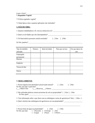 111

Como é feito?___________________________________________________________________
7. Regulador Vegetal
7.1Utiliza regulador vegetal?
7.2 Qual época, dose e quantas aplicações são realizadas?
3. MÃO DE OBRA
1. Quantos trabalhadores o Sr. tem na cultura da uva? __________________________________
2. Quais as atividades que eles desempenham? ________________________________________
3. Os funcionários possuem carteira assinada?

[ ] Sim

[ ] Não

Se Sim, quantos? ________________________________________________________________

Tipo de trabalho
utilizado

Número

Qual atividade

Para que serviço

Em que época do
ano

Empregado
permanente
Diarista
Empreita
Trocas de dias
Outros

4. MEIO AMBIENTE
1. Possui alguma área destinada à preservação natural?
[ ] Sim
[ ] Não
Se Sim, que tipo e qual área?
(___) Mata Ciliar
(___) Reserva(___) Outros: ____________________________________
2. São utilizadas práticas conservacionistas de solo na propriedade? [ ] Sim [ ] Não
Se Sim, quais: _______________________________________________________________
3. Tem informação sobre o que fazer com as embalagens vazias de agrotóxicos? Sim ( ) Não ( )
4. Qual o destino das embalagens de agrotóxicos em sua propriedade? ______________________
____________________________________________________________________________
5. Possui fonte de água na propriedade?
[ ] Sim
[ ] Não
Se Sim, que tipo:
( ) Nascente ( ) Córrego ( ) Rio
( ) Lagoa
( ) Poços
( ) Outros: _________________________

 