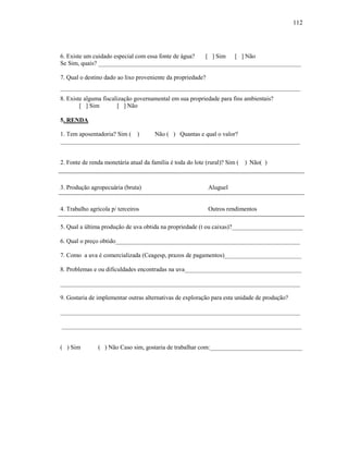 112

6. Existe um cuidado especial com essa fonte de água?
[ ] Sim [ ] Não
Se Sim, quais? __________________________________________________________________
7. Qual o destino dado ao lixo proveniente da propriedade?
______________________________________________________________________________
8. Existe alguma fiscalização governamental em sua propriedade para fins ambientais?
[ ] Sim
[ ] Não
5. RENDA
1. Tem aposentadoria? Sim ( )
Não ( ) Quantas e qual o valor?
______________________________________________________________________________

2. Fonte de renda monetária atual da família é toda do lote (rural)? Sim ( ) Não( )

3. Produção agropecuária (bruta)

Aluguel

4. Trabalho agrícola p/ terceiros

Outros rendimentos

5. Qual a última produção de uva obtida na propriedade (t ou caixas)?_______________________
6. Qual o preço obtido____________________________________________________________
7. Como a uva é comercializada (Ceagesp, prazos de pagamentos)_________________________
8. Problemas e ou dificuldades encontradas na uva______________________________________
______________________________________________________________________________
9. Gostaria de implementar outras alternativas de exploração para esta unidade de produção?
______________________________________________________________________________
______________________________________________________________________________

( ) Sim

( ) Não Caso sim, gostaria de trabalhar com:______________________________

 