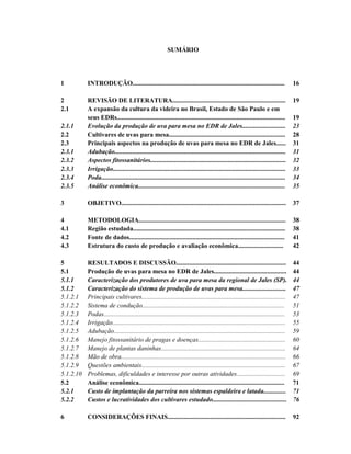 SUMÁRIO

1

INTRODUÇÃO..............................................................................................

16

2
2.1

19

2.1.1
2.2
2.3
2.3.1
2.3.2
2.3.3
2.3.4
2.3.5

REVISÃO DE LITERATURA......................................................................
A expansão da cultura da videira no Brasil, Estado de São Paulo e em
seus EDRs........................................................................................................
Evolução da produção de uva para mesa no EDR de Jales...........................
Cultivares de uvas para mesa........................................................................
Principais aspectos na produção de uvas para mesa no EDR de Jales......
Adubação..........................................................................................................
Aspectos fitossanitários....................................................................................
Irrigação...........................................................................................................
Poda..................................................................................................................
Análise econômica...........................................................................................

19
23
28
31
31
32
33
34
35

3

OBJETIVO......................................................................................................

37

4
4.1
4.2
4.3

METODOLOGIA...........................................................................................
Região estudada..............................................................................................
Fonte de dados................................................................................................
Estrutura do custo de produção e avaliação econômica............................

38
38
41
42

5
5.1
5.1.1
5.1.2
5.1.2.1
5.1.2.2
5.1.2.3
5.1.2.4
5.1.2.5
5.1.2.6
5.1.2.7
5.1.2.8
5.1.2.9
5.1.2.10
5.2
5.2.1
5.2.2

RESULTADOS E DISCUSSÃO....................................................................
Produção de uvas para mesa no EDR de Jales.............................................
Caracterização dos produtores de uva para mesa da regional de Jales (SP).
Caracterização do sistema de produção de uvas para mesa...........................
Principais cultivares.........................................................................................
Sistema de condução........................................................................................
Podas................................................................................................................
Irrigação...........................................................................................................
Adubação..........................................................................................................
Manejo fitossanitário de pragas e doenças......................................................
Manejo de plantas daninhas.............................................................................
Mão de obra......................................................................................................
Questões ambientais.........................................................................................
Problemas, dificuldades e interesse por outras atividades..............................
Análise econômica..........................................................................................
Custo de implantação da parreira nos sistemas espaldeira e latada..............
Custos e lucratividades dos cultivares estudado..............................................

44
44
44
47
47
51
53
55
59
60
64
66
67
69
71
71
76

6

CONSIDERAÇÕES FINAIS.........................................................................

92

 