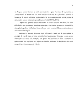 18

de Pesquisa como Embrapa e IAC, Universidades e pela Secretaria de Agricultura e
Abastecimento do Estado de São Paulo através das Casas de Agricultura, resultou na
introdução de novos cultivares, recomendação de novos espaçamentos, novas formas de
desbaste dos cachos, entre outros procedimentos (TARSITANO, 2001).
Apesar dos grandes avanços verificados no cultivo de uvas para mesa, há ainda
dificuldades, que demandam pesquisas específicas, relacionadas ao manejo fitossanitário,
adubação, irrigação e fisiologia, a fim de oferecer maior sustentabilidade ao cultivo de uvas
finas e rústicas na região.
Identificar e analisar problemas e/ou dificuldades, novos ou já apresentados na
produção de uvas de mesa de forma sustentável são fundamentais. Ações que possam levar a
diminuição dos custos de produção, sem perdas na qualidade da fruta e aumento na
produtividade são relevantes para tornar as unidades produtivas da Região de Jales mais
competitivas e economicamente viáveis.

 