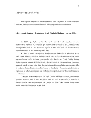 19

2 REVISÃO DE LITERATURA

Neste capítulo apresenta-se uma breve revisão sobre a expansão da cultura da videira,
cultivares, adubação, aspectos fitossanitários, irrigação, poda e análise econômica.

2.1 A expansão da cultura da videira no Brasil, Estado de São Paulo e em seus EDRs

Em 2009 a produção brasileira de uva foi de 1.365 mil toneladas com uma
produtividade média de 16,7 toneladas por hectare, sendo o estado do Rio Grande do Sul o
maior produtor com 737 mil toneladas, seguido de São Paulo com 185 mil toneladas e
Pernambuco com 158 mil toneladas (IBGE, 2010).
A Tabela 01 ilustra a evolução da produção de uva por Estado no período de 2000 a
2009. Nesse período a produção nacional cresceu cerca de 33%. Ressalta-se o crescimento
apresentado nas regiões tropicais, representadas pelos Estados do Ceará, Espírito Santo e
Goiás, com uma variação de 3.281,40%, 2.142,31e 3.865,00%, respectivamente. Entretanto,
apesar do grande avanço, estes ainda são pouco expressivos em relação aos principais pólos
de produção. Outros Estados como Rio Grande do Sul, Bahia e Pernambuco, tradicionais na
exploração da cultura, expandiram suas produções nesse período, apesar do acumulo de queda
nos últimos anos.
Os Estados do Mato Grosso do Sul, Mato Grosso, Paraíba e São Paulo, apresentaram
queda na produção entre os anos de 2000 e 2009. No caso de São Paulo, a produção se
manteve estável, com crescimento até 2002, queda de 2003 a 2005, quando então volta a
crescer, caindo novamente em 2008 e 2009.

 