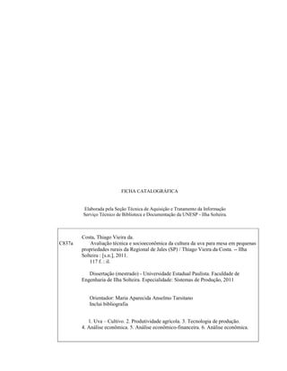 FICHA CATALOGRÁFICA

Elaborada pela Seção Técnica de Aquisição e Tratamento da Informação
Serviço Técnico de Biblioteca e Documentação da UNESP - Ilha Solteira.

C837a

Costa, Thiago Vieira da.
Avaliação técnica e socioeconômica da cultura da uva para mesa em pequenas
propriedades rurais da Regional de Jales (SP) / Thiago Vieira da Costa. -- Ilha
Solteira : [s.n.], 2011.
117 f. : il.
Dissertação (mestrado) - Universidade Estadual Paulista. Faculdade de
Engenharia de Ilha Solteira. Especialidade: Sistemas de Produção, 2011

Orientador: Maria Aparecida Anselmo Tarsitano
Inclui bibliografia
1. Uva – Cultivo. 2. Produtividade agrícola. 3. Tecnologia de produção.
4. Análise econômica. 5. Análise econômico-financeira. 6. Análise econômica.

 
