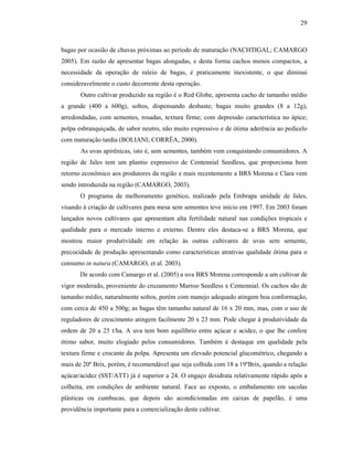29

bagas por ocasião de chuvas próximas ao período de maturação (NACHTIGAL; CAMARGO
2005). Em razão de apresentar bagas alongadas, e desta forma cachos menos compactos, a
necessidade da operação de raleio de bagas, é praticamente inexistente, o que diminui
consideravelmente o custo decorrente desta operação.
Outro cultivar produzido na região é o Red Globe, apresenta cacho de tamanho médio
a grande (400 a 600g), soltos, dispensando desbaste; bagas muito grandes (8 a 12g),
arredondadas, com sementes, rosadas, textura firme; com depressão característica no ápice;
polpa esbranquiçada, de sabor neutro, não muito expressivo e de ótima aderência ao pedicelo
com maturação tardia (BOLIANI; CORRÊA, 2000).
As uvas apirênicas, isto é, sem sementes, também vem conquistando consumidores. A
região de Jales tem um plantio expressivo de Centennial Seedless, que proporciona bom
retorno econômico aos produtores da região e mais recentemente a BRS Morena e Clara vem
sendo introduzida na região (CAMARGO, 2003).
O programa de melhoramento genético, realizado pela Embrapa unidade de Jales,
visando à criação de cultivares para mesa sem sementes teve início em 1997. Em 2003 foram
lançados novos cultivares que apresentam alta fertilidade natural nas condições tropicais e
qualidade para o mercado interno e externo. Dentre eles destaca-se a BRS Morena, que
mostrou maior produtividade em relação às outras cultivares de uvas sem semente,
precocidade de produção apresentando como características atrativas qualidade ótima para o
consumo in natura (CAMARGO, et al. 2003).
De acordo com Camargo et al. (2005) a uva BRS Morena corresponde a um cultivar de
vigor moderado, proveniente do cruzamento Marroo Seedless x Centennial. Os cachos são de
tamanho médio, naturalmente soltos, porém com manejo adequado atingem boa conformação,
com cerca de 450 a 500g; as bagas têm tamanho natural de 16 x 20 mm, mas, com o uso de
reguladores de crescimento atingem facilmente 20 x 23 mm. Pode chegar à produtividade da
ordem de 20 a 25 t/ha. A uva tem bom equilíbrio entre açúcar e acidez, o que lhe confere
ótimo sabor, muito elogiado pelos consumidores. Também é destaque em qualidade pela
textura firme e crocante da polpa. Apresenta um elevado potencial glucométrico, chegando a
mais de 20º Brix, porém, é recomendável que seja colhida com 18 a 19ºBrix, quando a relação
açúcar/acidez (SST/ATT) já é superior a 24. O engaço desidrata relativamente rápido após a
colheita, em condições de ambiente natural. Face ao exposto, o embalamento em sacolas
plásticas ou cumbucas, que depois são acondicionadas em caixas de papelão, é uma
providência importante para a comercialização deste cultivar.

 