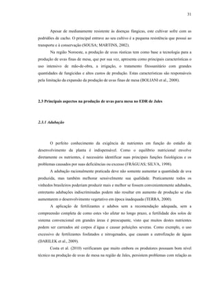 31

Apesar de medianamente resistente às doenças fúngicas, este cultivar sofre com as
podridões de cacho. O principal entrave ao seu cultivo é a pequena resistência que possui ao
transporte e à conservação (SOUSA; MARTINS, 2002).
Na região Noroeste, a produção de uvas rústicas tem como base a tecnologia para a
produção de uvas finas de mesa, que por sua vez, apresenta como principais características o
uso intensivo de mão-de-obra, a irrigação, o tratamento fitossanitário com grandes
quantidades de fungicidas e altos custos de produção. Estas características são responsáveis
pela limitação da expansão da produção de uvas finas de mesa (BOLIANI et al., 2008).

2.3 Principais aspectos na produção de uvas para mesa no EDR de Jales

2.3.1 Adubação

O perfeito conhecimento da exigência de nutrientes em função do estádio de
desenvolvimento da planta é indispensável. Como o equilíbrio nutricional envolve
diretamente os nutrientes, é necessário identificar suas principais funções fisiológicas e os
problemas causados por suas deficiências ou excesso (FRÁGUAS; SILVA, 1998).
A adubação racionalmente praticada deve não somente aumentar a quantidade de uva
produzida, mas também melhorar sensivelmente sua qualidade. Praticamente todos os
vinhedos brasileiros poderiam produzir mais e melhor se fossem convenientemente adubados,
entretanto adubações indiscriminadas podem não resultar em aumento de produção se elas
aumentarem o desenvolvimento vegetativo em época inadequada (TERRA, 2000).
A aplicação de fertilizantes e adubos sem a recomendação adequada, sem a
compreensão completa de como estes vão afetar no longo prazo, a fertilidade dos solos de
sistema convencional em grandes áreas é preocupante, visto que muitos destes nutrientes
podem ser carreados até corpos d´água e causar poluições severas. Como exemplo, o uso
excessivo de fertilizantes fosfatados e nitrogenados, que causam a eutrofização de águas
(DARILEK et al., 2009).
Costa et al. (2010) verificaram que muito embora os produtores possuam bom nível
técnico na produção de uvas de mesa na região de Jales, persistem problemas com relação as

 