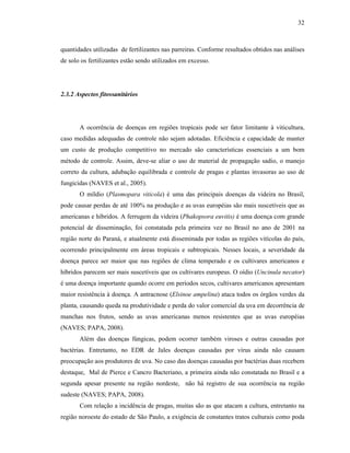 32

quantidades utilizadas de fertilizantes nas parreiras. Conforme resultados obtidos nas análises
de solo os fertilizantes estão sendo utilizados em excesso.

2.3.2 Aspectos fitossanitários

A ocorrência de doenças em regiões tropicais pode ser fator limitante à viticultura,
caso medidas adequadas de controle não sejam adotadas. Eficiência e capacidade de manter
um custo de produção competitivo no mercado são características essenciais a um bom
método de controle. Assim, deve-se aliar o uso de material de propagação sadio, o manejo
correto da cultura, adubação equilibrada e controle de pragas e plantas invasoras ao uso de
fungicidas (NAVES et al., 2005).
O míldio (Plasmopara viticola) é uma das principais doenças da videira no Brasil,
pode causar perdas de até 100% na produção e as uvas européias são mais suscetíveis que as
americanas e híbridos. A ferrugem da videira (Phakopsora euvitis) é uma doença com grande
potencial de disseminação, foi constatada pela primeira vez no Brasil no ano de 2001 na
região norte do Paraná, e atualmente está disseminada por todas as regiões vitícolas do país,
ocorrendo principalmente em áreas tropicais e subtropicais. Nesses locais, a severidade da
doença parece ser maior que nas regiões de clima temperado e os cultivares americanos e
híbridos parecem ser mais suscetíveis que os cultivares europeus. O oídio (Uncinula necator)
é uma doença importante quando ocorre em períodos secos, cultivares americanos apresentam
maior resistência à doença. A antracnose (Elsinoe ampelina) ataca todos os órgãos verdes da
planta, causando queda na produtividade e perda do valor comercial da uva em decorrência de
manchas nos frutos, sendo as uvas americanas menos resistentes que as uvas européias
(NAVES; PAPA, 2008).
Além das doenças fúngicas, podem ocorrer também viroses e outras causadas por
bactérias. Entretanto, no EDR de Jales doenças causadas por vírus ainda não causam
preocupação aos produtores de uva. No caso das doenças causadas por bactérias duas recebem
destaque, Mal de Pierce e Cancro Bacteriano, a primeira ainda não constatada no Brasil e a
segunda apesar presente na região nordeste, não há registro de sua ocorrência na região
sudeste (NAVES; PAPA, 2008).
Com relação a incidência de pragas, muitas são as que atacam a cultura, entretanto na
região noroeste do estado de São Paulo, a exigência de constantes tratos culturais como poda

 