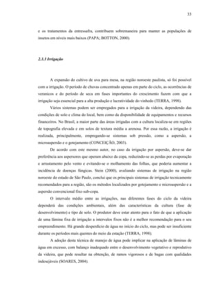 33

e os tratamentos da entressafra, contribuem sobremaneira para manter as populações de
insetos em níveis mais baixos (PAPA; BOTTON, 2000).

2.3.3 Irrigação

A expansão do cultivo de uva para mesa, na região noroeste paulista, só foi possível
com a irrigação. O período de chuvas concentrado apenas em parte do ciclo, as ocorrências de
veranicos e do período de seca em fases importantes do crescimento fazem com que a
irrigação seja essencial para a alta produção e lucratividade do vinhedo (TERRA, 1998).
Vários sistemas podem ser empregados para a irrigação da videira, dependendo das
condições de solo e clima do local, bem como da disponibilidade de equipamentos e recursos
financeiros. No Brasil, a maior parte das áreas irrigadas com a cultura localiza-se em regiões
de topografia elevada e em solos de textura média a arenosa. Por essa razão, a irrigação é
realizada, principalmente, empregando-se sistemas sob pressão, como a aspersão, a
microaspersão e o gotejamento (CONCEIÇÃO, 2003).
De acordo com este mesmo autor, no caso da irrigação por aspersão, deve-se dar
preferência aos aspersores que operam abaixo da copa, reduzindo-se as perdas por evaporação
e arrastamento pelo vento e evitando-se o molhamento das folhas, que poderia aumentar a
incidência de doenças fúngicas. Stein (2000), avaliando sistemas de irrigação na região
noroeste do estado de São Paulo, conclui que os principais sistemas de irrigação tecnicamente
recomendados para a região, são os métodos localizados por gotejamento e microaspersão e a
aspersão convencional fixo sub-copa.
O intervalo médio entre as irrigações, nas diferentes fases do ciclo da videira
dependerá das condições ambientais, além das características da cultura (fase de
desenvolvimento) e tipo de solo. O produtor deve estar atento para o fato de que a aplicação
de uma lâmina fixa de irrigação a intervalos fixos não é a melhor recomendação para o seu
empreendimento. Há grande desperdício de água no início do ciclo, mas pode ser insuficiente
durante os períodos mais quentes do meio da estação (TERRA, 1998).
A adoção desta técnica de manejo de água pode implicar na aplicação de lâminas de
água em excesso, com balanço inadequado entre o desenvolvimento vegetativo e reprodutivo
da videira, que pode resultar na obtenção, de ramos vigorosos e de bagas com qualidades
indesejáveis (SOARES, 2004).

 