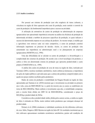 35

2.3.5 Análise econômica

Por possuir um sistema de produção com alta exigência de tratos culturais, a
viticultura na região de Jales apresenta alto custo de produção, neste sentido o controle do
custo de produção é de fundamental importância para o sucesso na atividade.
A utilização de estimativas de custos de produção na administração de empresas
agropecuárias tem apresentado importância crescente na análise da eficiência da produção de
determinada atividade e também de processos específicos de produção, os quais indicam o
sucesso de determinada empresa no seu esforço de produzir. Ao mesmo tempo, à medida que
a agricultura vem torna-se cada vez mais competitiva, o custo de produção constitui
informação importante no processo de decisão. Assim, os custos de produção vêm
aumentando sua importância na administração rural e no planejamento de empresas
agropecuárias (MARTIN et al., 1994).
Uma das dificuldades de se calcular os custos de produção é a diversificação e a
complexidade dos sistemas de produção. De acordo com o nível tecnológico do produtor, o
cultivo é feito em determinado sistema de produção que apresenta produtividade e custo
próprio (TARSITANO et al., 1999).
A análise dos custos de produção de uvas de mesa na região de Jales, realizada por
Tarsitano (2001), mostrou resultados satisfatórios, muito embora já destacasse a importância
de ações de órgãos públicos e privados para que a cultura não perdesse competitividade com a
queda nos preços médios recebidos pelos produtores.
Dados de custos de produção e rentabilidade da Niagara Rosada na região de Jales
apresentados por Santana et al. (2010) mostram que o investimento na atividade no primeiro
ano é alto, cerca de R$85.000,00/ ha e a partir do terceiro ano os custos se estabilizam em
torno de R$21.000,00/ha. Muito embora o investimento seja alto, a rentabilidade compensa,
pois a receita bruta obtida em 2009 foi de R$84.000,00/ha, considerando o preço de
R$3,00/kg e produtividade de 28t/ha.
Considera-se alta a produtividade média obtida pelos autores acima, a média na região
de Jales é estimada em 20t/ha, muito embora tenha produtores que consigam alcançar tal
produtividade.
Petinari et al. (2006) estudaram a viabilidade econômica de três diferentes cultivares
de uvas: Itália, Niagara e BRS Morena na região de Jales-SP. Os resultados mostraram que as
três cultivares apresentaram resultados econômicos satisfatórios, porém sob condições de

 