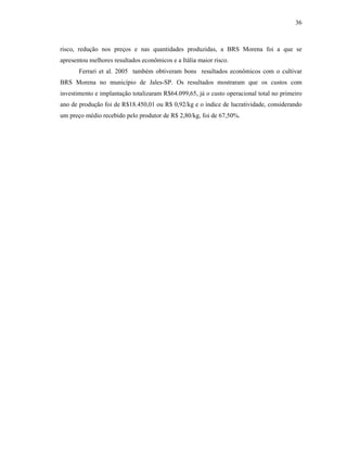 36

risco, redução nos preços e nas quantidades produzidas, a BRS Morena foi a que se
apresentou melhores resultados econômicos e a Itália maior risco.
Ferrari et al. 2005 também obtiveram bons resultados econômicos com o cultivar
BRS Morena no município de Jales-SP. Os resultados mostraram que os custos com
investimento e implantação totalizaram R$64.099,65, já o custo operacional total no primeiro
ano de produção foi de R$18.450,01 ou R$ 0,92/kg e o índice de lucratividade, considerando
um preço médio recebido pelo produtor de R$ 2,80/kg, foi de 67,50%.

 