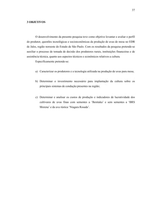 37

3 OBJETIVOS

O desenvolvimento da presente pesquisa teve como objetivo levantar e avaliar o perfil
do produtor, questões tecnológicas e socioeconômicas da produção de uvas de mesa no EDR
de Jales, região noroeste do Estado de São Paulo. Com os resultados da pesquisa pretende-se
auxiliar o processo de tomada de decisão dos produtores rurais, instituições financeiras e de
assistência técnica, quanto aos aspectos técnicos e econômicos relativos a cultura.
Especificamente pretende-se:

a) Caracterizar os produtores e a tecnologia utilizada na produção de uvas para mesa;

b) Determinar o investimento necessário para implantação da cultura sobre os
principais sistemas de condução presentes na região;

c) Determinar e analisar os custos de produção e indicadores de lucratividade dos
cultivares de uvas finas com sementes a ‘Benitaka’ e sem sementes a ‘BRS
Morena’ e da uva rústica ‘Niagara Rosada’.

 